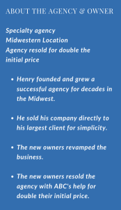 BOUT THE AGENCY & OWNER Specialty agency Midwestern Location Agency resold for double the initial price Henry founded and grew a successful agency for decades in the Midwest. He sold his company directly to his largest client for simplicity. The new owners revamped the business. The new owners resold the agency with ABC's help for double their initial price.